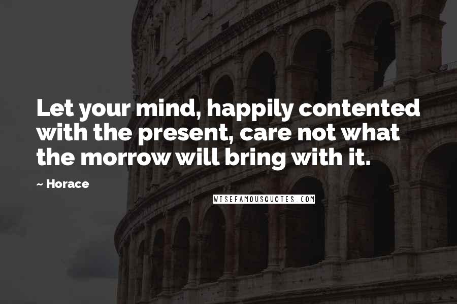 Horace Quotes: Let your mind, happily contented with the present, care not what the morrow will bring with it.