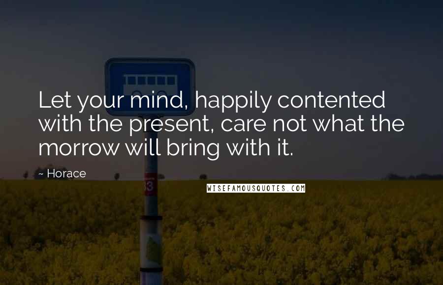 Horace Quotes: Let your mind, happily contented with the present, care not what the morrow will bring with it.