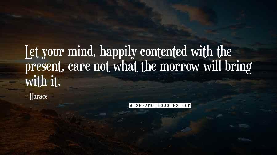 Horace Quotes: Let your mind, happily contented with the present, care not what the morrow will bring with it.
