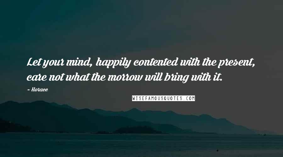 Horace Quotes: Let your mind, happily contented with the present, care not what the morrow will bring with it.