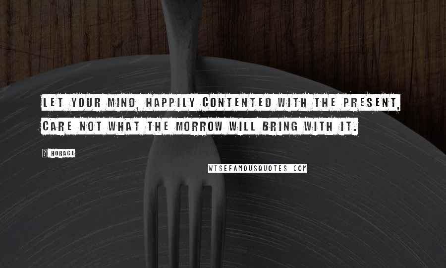 Horace Quotes: Let your mind, happily contented with the present, care not what the morrow will bring with it.