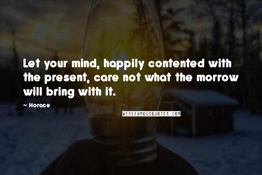 Horace Quotes: Let your mind, happily contented with the present, care not what the morrow will bring with it.