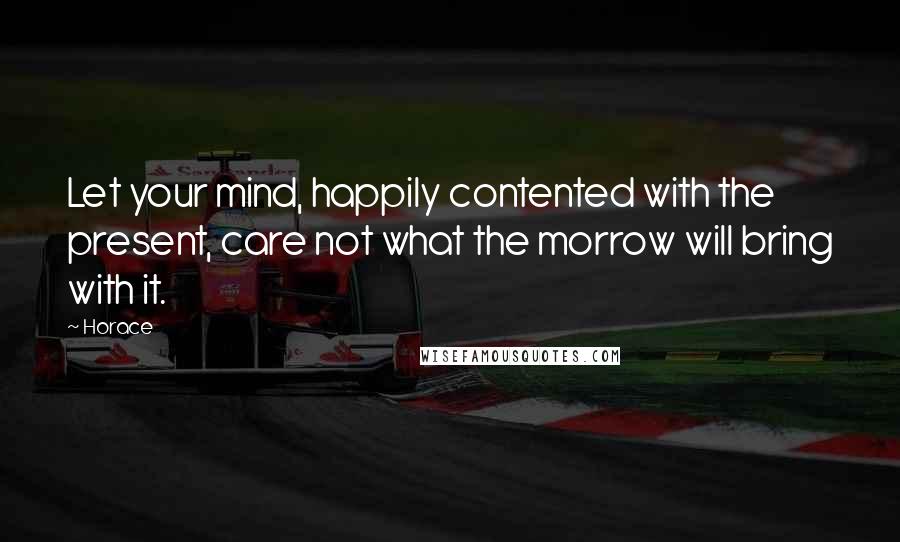 Horace Quotes: Let your mind, happily contented with the present, care not what the morrow will bring with it.