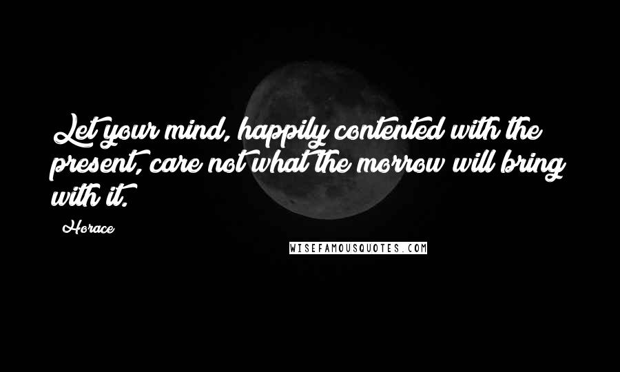 Horace Quotes: Let your mind, happily contented with the present, care not what the morrow will bring with it.