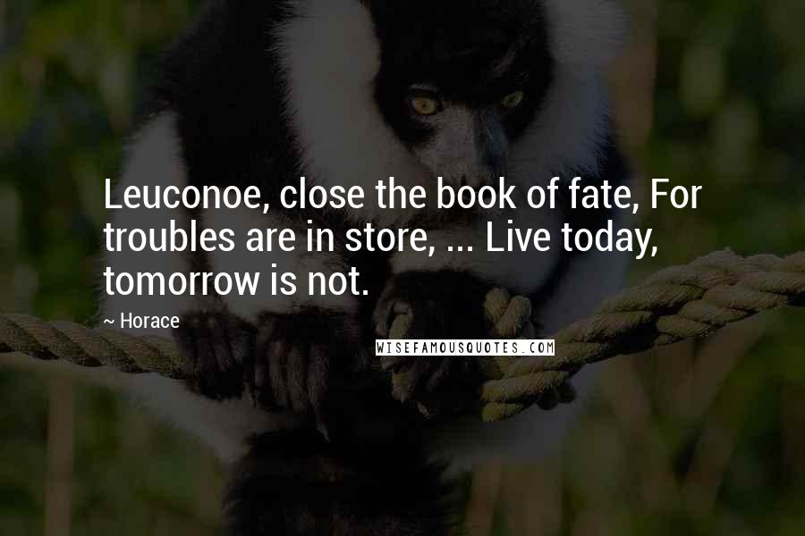 Horace Quotes: Leuconoe, close the book of fate, For troubles are in store, ... Live today, tomorrow is not.