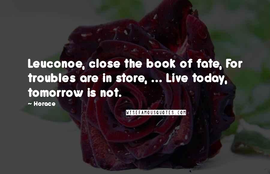 Horace Quotes: Leuconoe, close the book of fate, For troubles are in store, ... Live today, tomorrow is not.