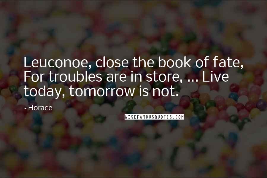 Horace Quotes: Leuconoe, close the book of fate, For troubles are in store, ... Live today, tomorrow is not.