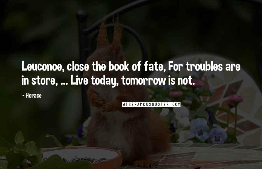 Horace Quotes: Leuconoe, close the book of fate, For troubles are in store, ... Live today, tomorrow is not.