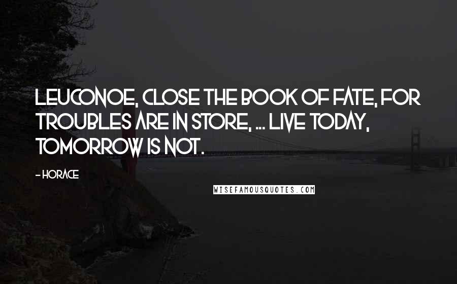 Horace Quotes: Leuconoe, close the book of fate, For troubles are in store, ... Live today, tomorrow is not.