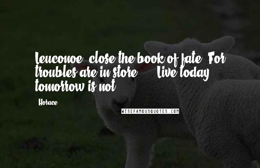 Horace Quotes: Leuconoe, close the book of fate, For troubles are in store, ... Live today, tomorrow is not.