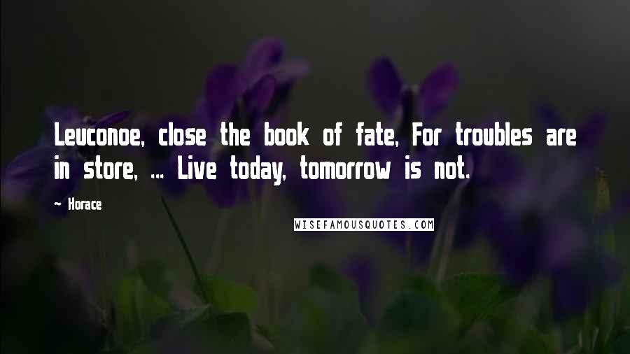 Horace Quotes: Leuconoe, close the book of fate, For troubles are in store, ... Live today, tomorrow is not.