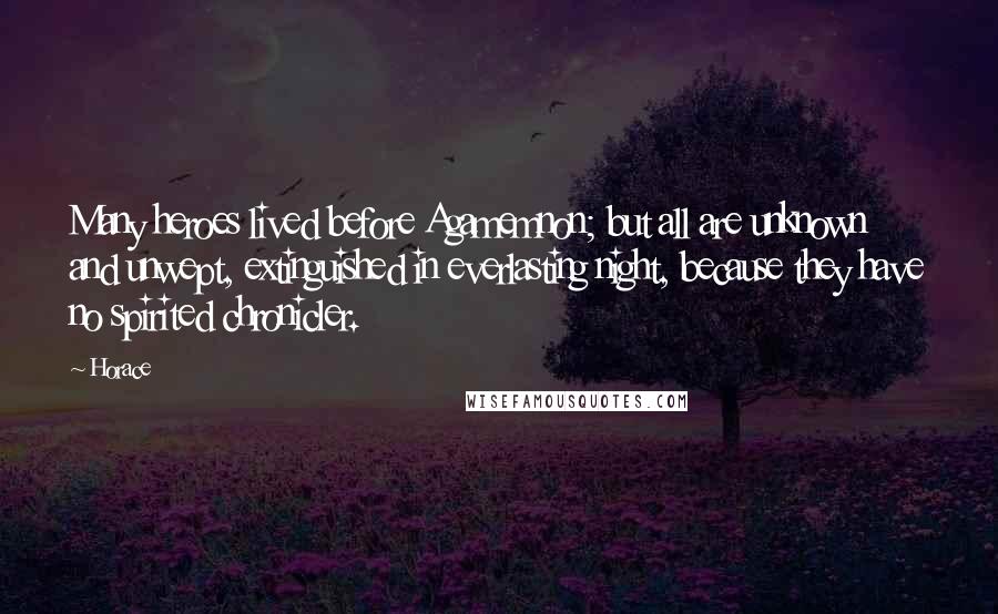 Horace Quotes: Many heroes lived before Agamemnon; but all are unknown and unwept, extinguished in everlasting night, because they have no spirited chronicler.