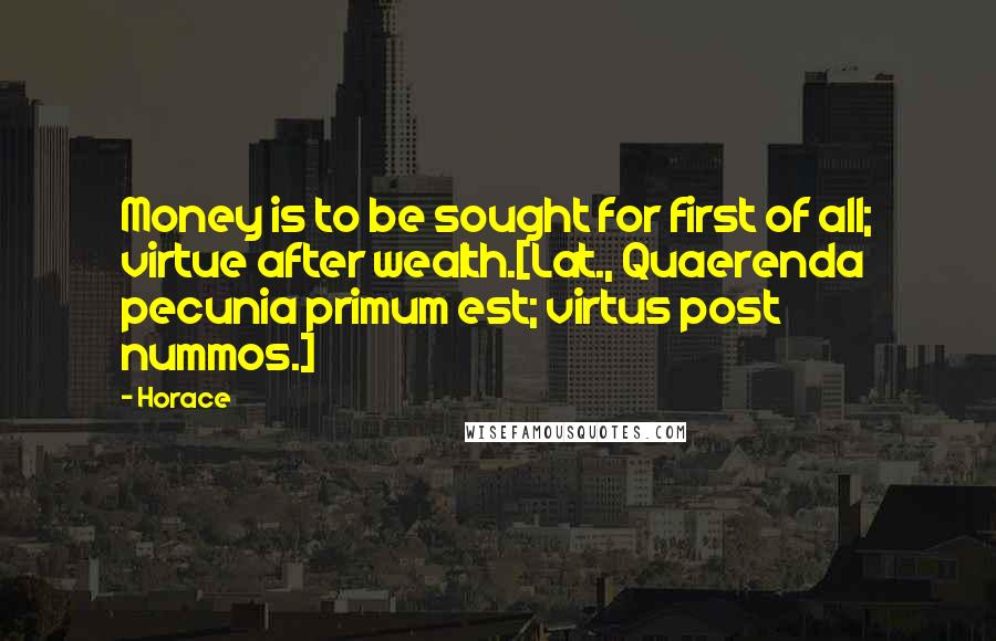 Horace Quotes: Money is to be sought for first of all; virtue after wealth.[Lat., Quaerenda pecunia primum est; virtus post nummos.]