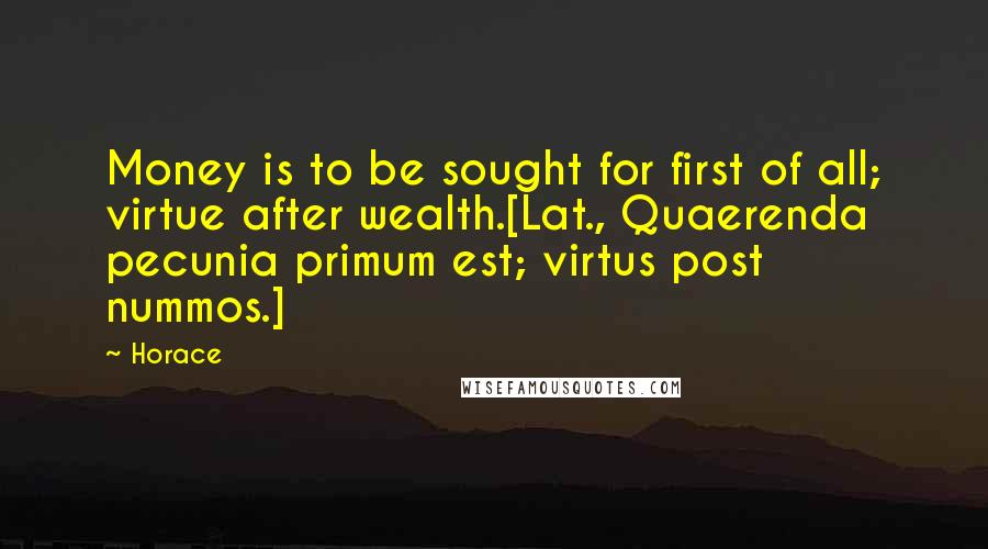 Horace Quotes: Money is to be sought for first of all; virtue after wealth.[Lat., Quaerenda pecunia primum est; virtus post nummos.]