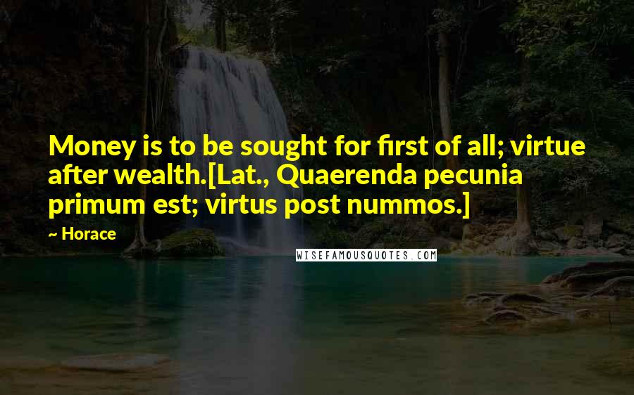 Horace Quotes: Money is to be sought for first of all; virtue after wealth.[Lat., Quaerenda pecunia primum est; virtus post nummos.]