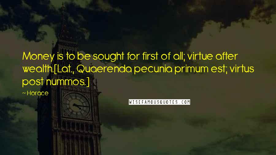 Horace Quotes: Money is to be sought for first of all; virtue after wealth.[Lat., Quaerenda pecunia primum est; virtus post nummos.]