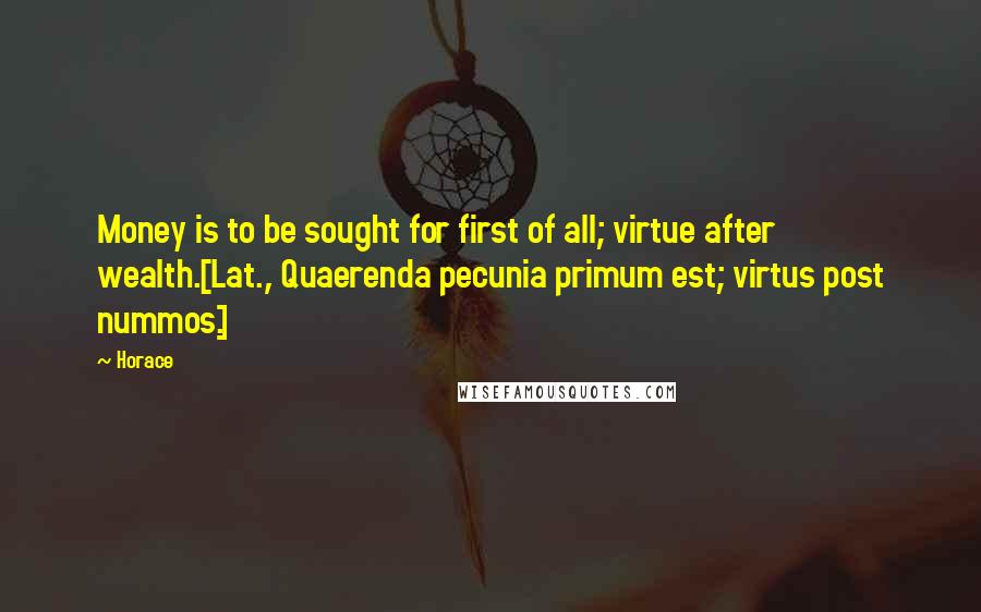 Horace Quotes: Money is to be sought for first of all; virtue after wealth.[Lat., Quaerenda pecunia primum est; virtus post nummos.]