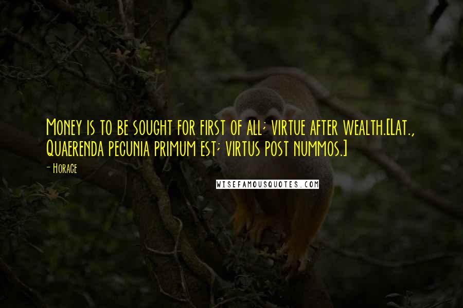 Horace Quotes: Money is to be sought for first of all; virtue after wealth.[Lat., Quaerenda pecunia primum est; virtus post nummos.]