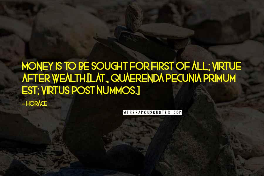 Horace Quotes: Money is to be sought for first of all; virtue after wealth.[Lat., Quaerenda pecunia primum est; virtus post nummos.]