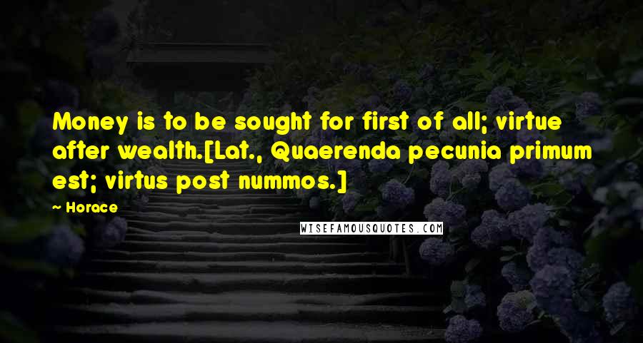 Horace Quotes: Money is to be sought for first of all; virtue after wealth.[Lat., Quaerenda pecunia primum est; virtus post nummos.]