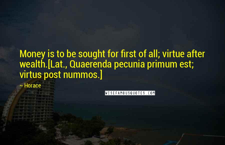 Horace Quotes: Money is to be sought for first of all; virtue after wealth.[Lat., Quaerenda pecunia primum est; virtus post nummos.]