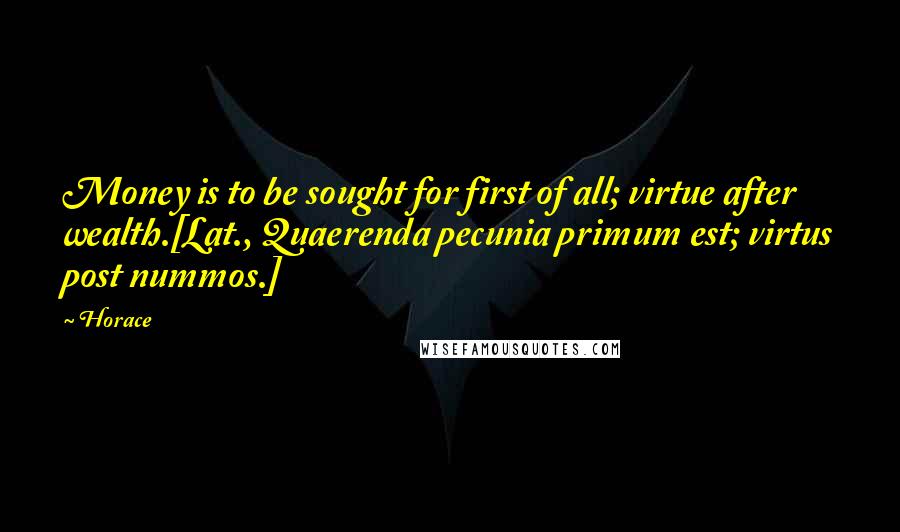 Horace Quotes: Money is to be sought for first of all; virtue after wealth.[Lat., Quaerenda pecunia primum est; virtus post nummos.]