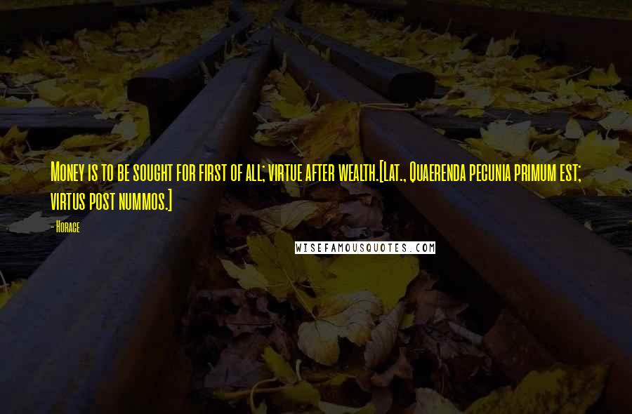 Horace Quotes: Money is to be sought for first of all; virtue after wealth.[Lat., Quaerenda pecunia primum est; virtus post nummos.]
