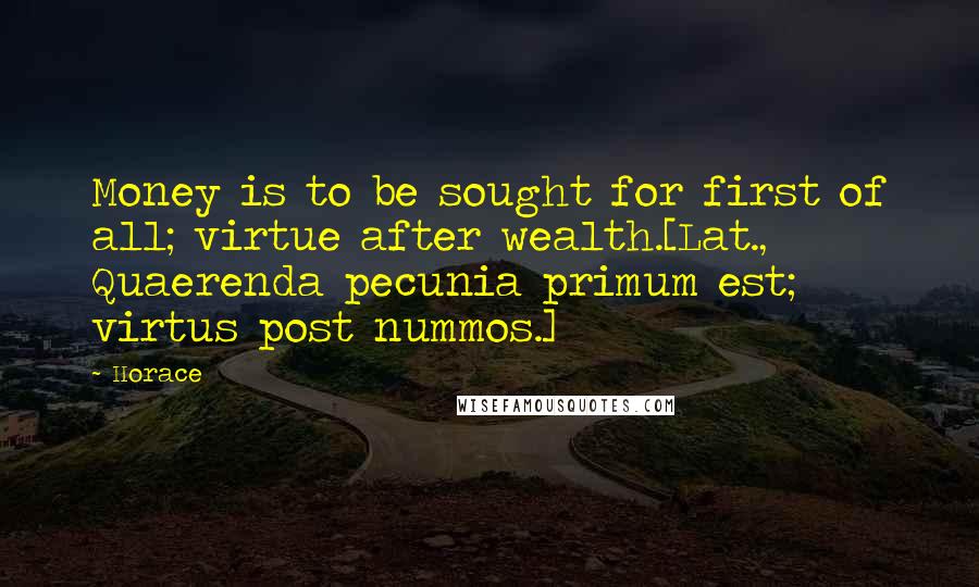 Horace Quotes: Money is to be sought for first of all; virtue after wealth.[Lat., Quaerenda pecunia primum est; virtus post nummos.]