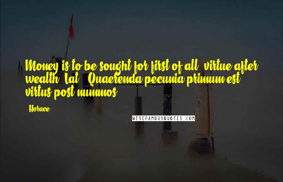 Horace Quotes: Money is to be sought for first of all; virtue after wealth.[Lat., Quaerenda pecunia primum est; virtus post nummos.]