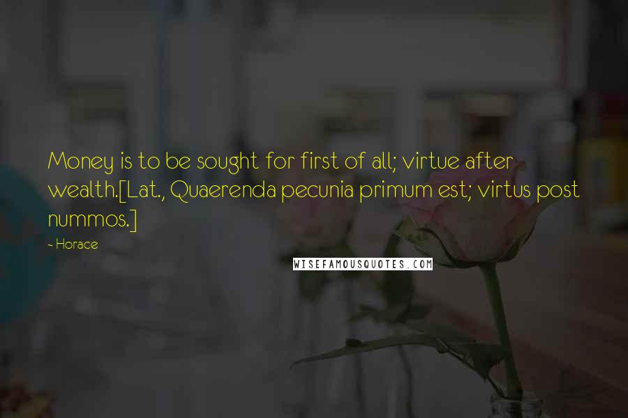 Horace Quotes: Money is to be sought for first of all; virtue after wealth.[Lat., Quaerenda pecunia primum est; virtus post nummos.]