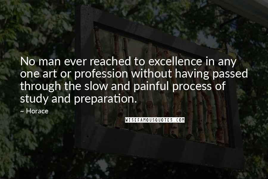 Horace Quotes: No man ever reached to excellence in any one art or profession without having passed through the slow and painful process of study and preparation.