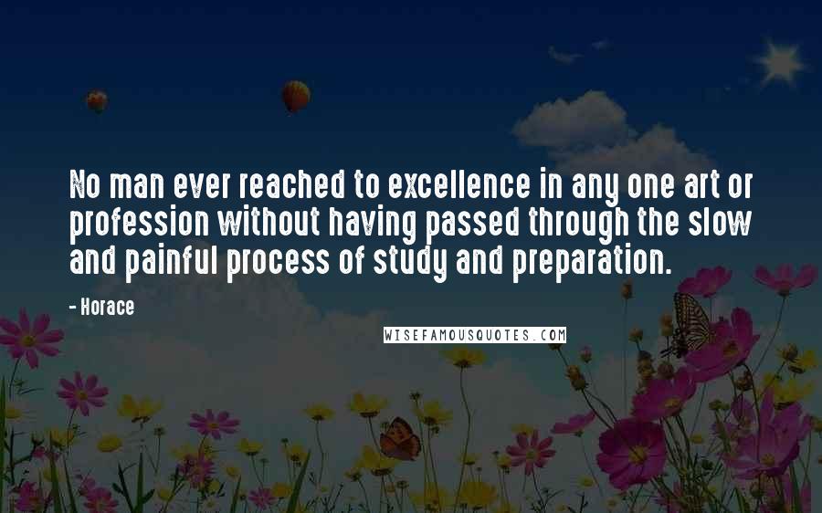 Horace Quotes: No man ever reached to excellence in any one art or profession without having passed through the slow and painful process of study and preparation.