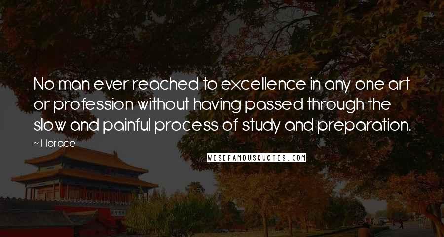 Horace Quotes: No man ever reached to excellence in any one art or profession without having passed through the slow and painful process of study and preparation.