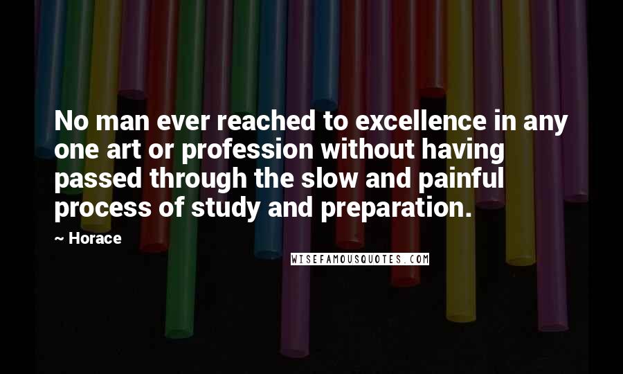 Horace Quotes: No man ever reached to excellence in any one art or profession without having passed through the slow and painful process of study and preparation.