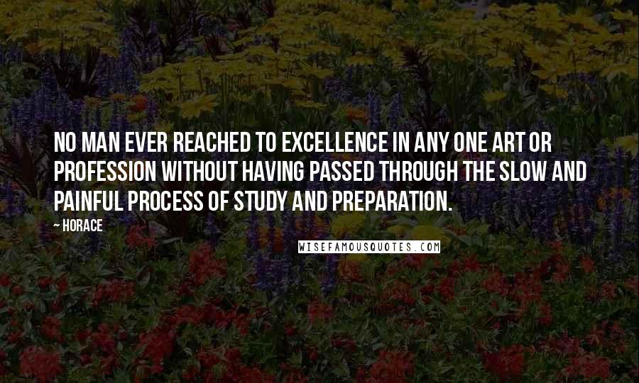 Horace Quotes: No man ever reached to excellence in any one art or profession without having passed through the slow and painful process of study and preparation.