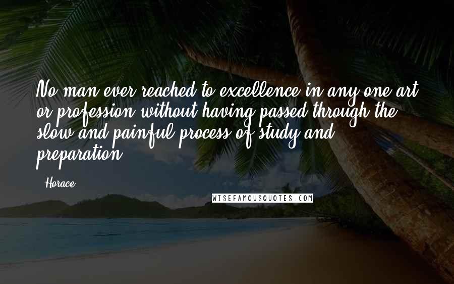 Horace Quotes: No man ever reached to excellence in any one art or profession without having passed through the slow and painful process of study and preparation.