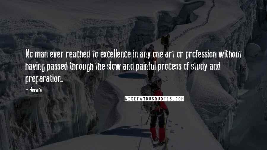 Horace Quotes: No man ever reached to excellence in any one art or profession without having passed through the slow and painful process of study and preparation.