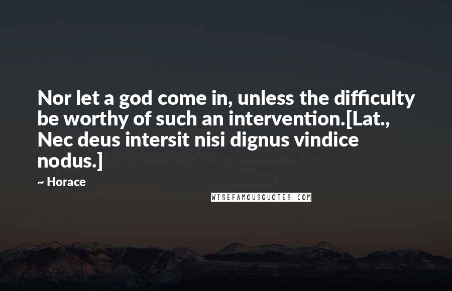 Horace Quotes: Nor let a god come in, unless the difficulty be worthy of such an intervention.[Lat., Nec deus intersit nisi dignus vindice nodus.]