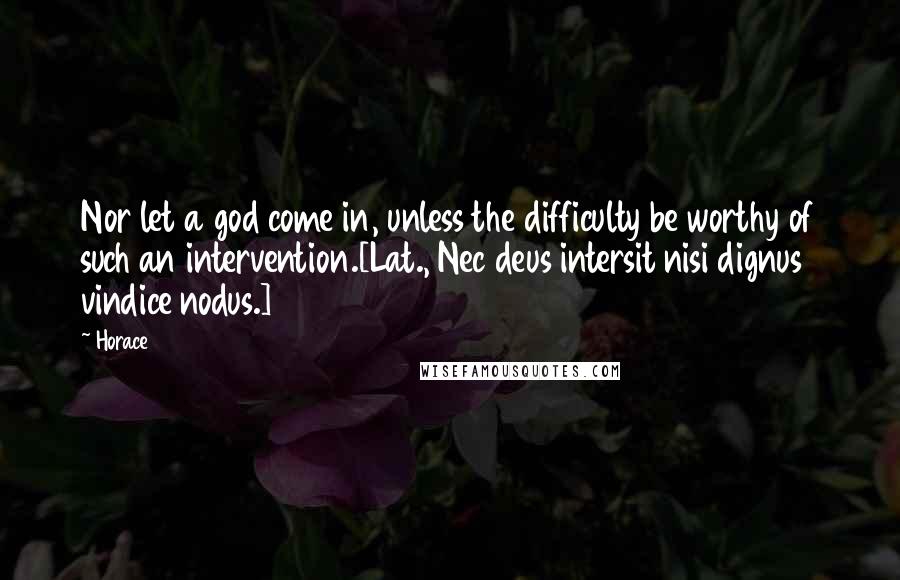 Horace Quotes: Nor let a god come in, unless the difficulty be worthy of such an intervention.[Lat., Nec deus intersit nisi dignus vindice nodus.]