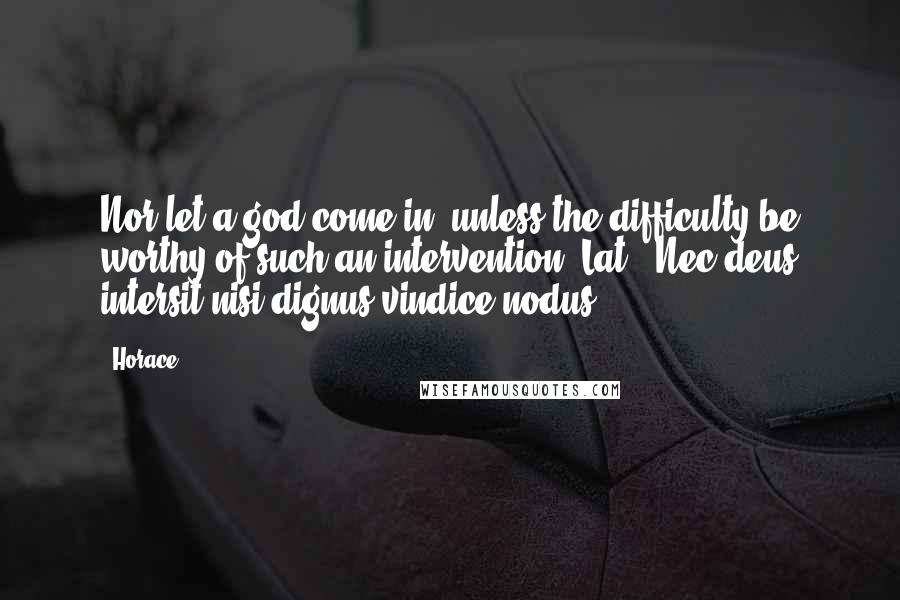 Horace Quotes: Nor let a god come in, unless the difficulty be worthy of such an intervention.[Lat., Nec deus intersit nisi dignus vindice nodus.]