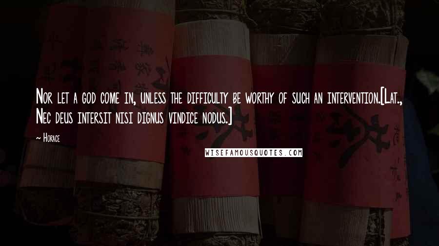 Horace Quotes: Nor let a god come in, unless the difficulty be worthy of such an intervention.[Lat., Nec deus intersit nisi dignus vindice nodus.]