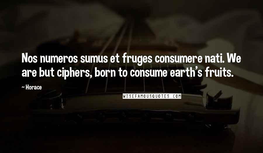 Horace Quotes: Nos numeros sumus et fruges consumere nati. We are but ciphers, born to consume earth's fruits.