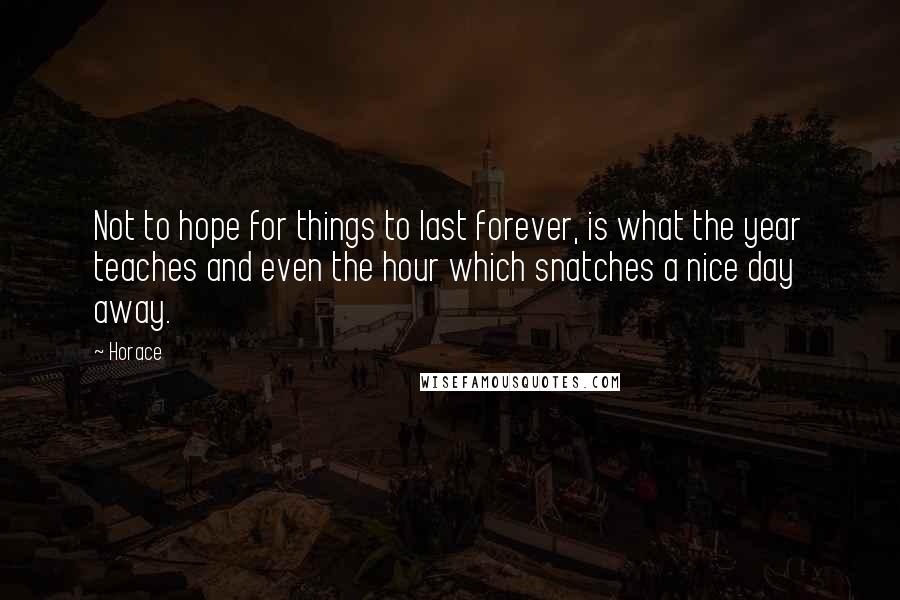 Horace Quotes: Not to hope for things to last forever, is what the year teaches and even the hour which snatches a nice day away.