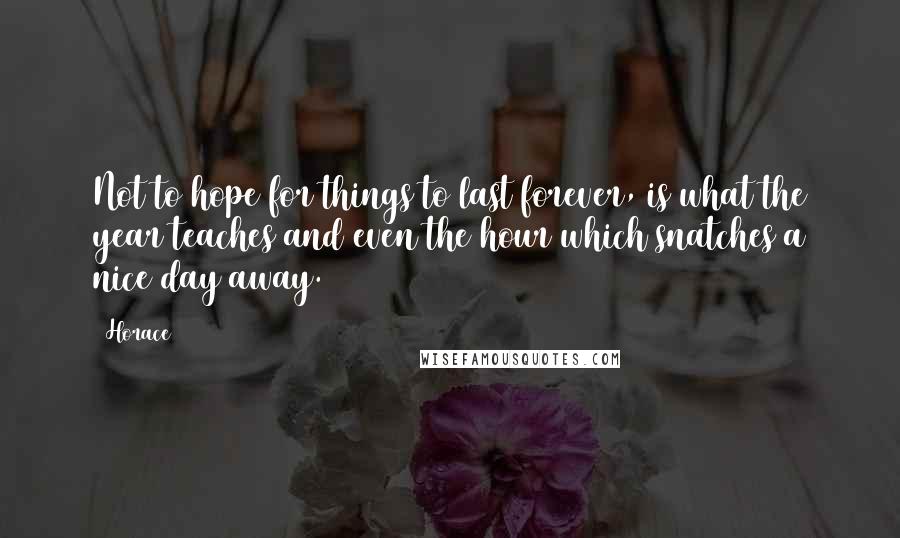 Horace Quotes: Not to hope for things to last forever, is what the year teaches and even the hour which snatches a nice day away.