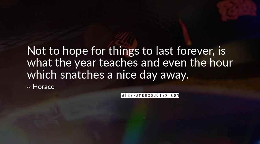Horace Quotes: Not to hope for things to last forever, is what the year teaches and even the hour which snatches a nice day away.