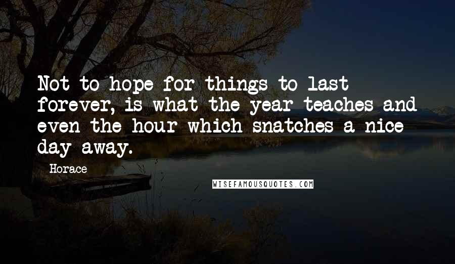 Horace Quotes: Not to hope for things to last forever, is what the year teaches and even the hour which snatches a nice day away.