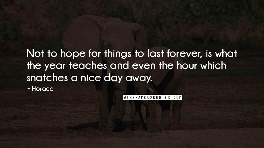 Horace Quotes: Not to hope for things to last forever, is what the year teaches and even the hour which snatches a nice day away.