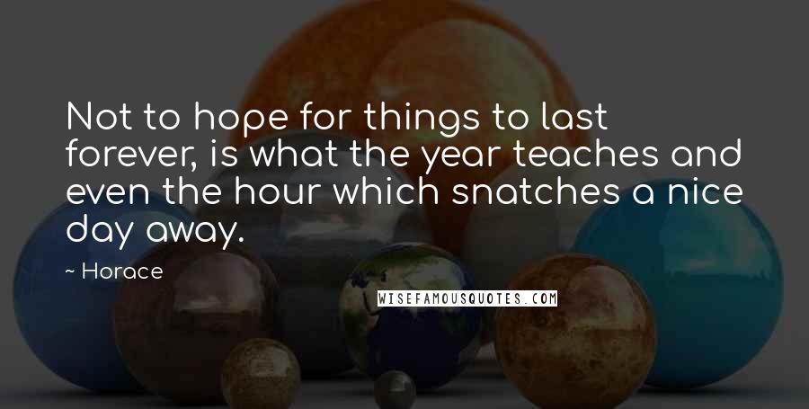 Horace Quotes: Not to hope for things to last forever, is what the year teaches and even the hour which snatches a nice day away.
