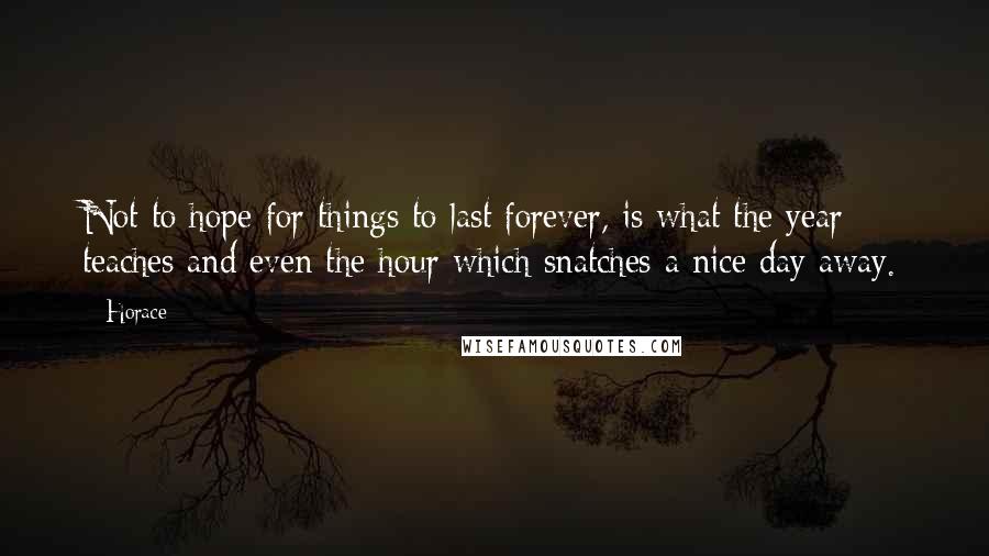 Horace Quotes: Not to hope for things to last forever, is what the year teaches and even the hour which snatches a nice day away.