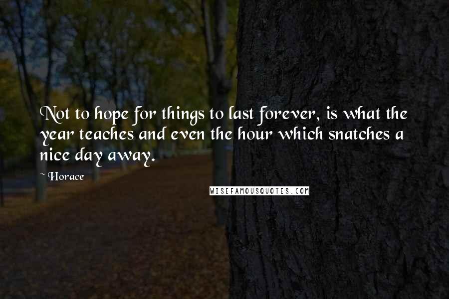 Horace Quotes: Not to hope for things to last forever, is what the year teaches and even the hour which snatches a nice day away.